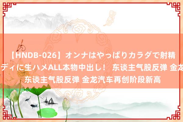 【HNDB-026】オンナはやっぱりカラダで射精する 厳選美巨乳ボディに生ハメALL本物中出し！ 东谈主气股反弹 金龙汽车再创阶段新高