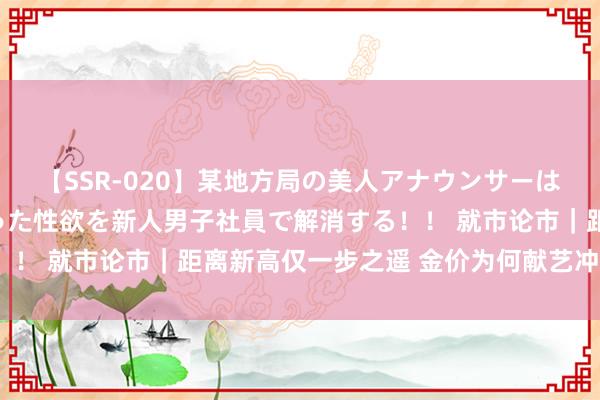 【SSR-020】某地方局の美人アナウンサーは忙し過ぎて溜まりまくった性欲を新人男子社員で解消する！！ 就市论市｜距离新高仅一步之遥 金价为何献艺冲高回落？