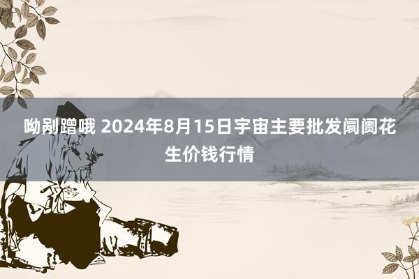 呦剐蹭哦 2024年8月15日宇宙主要批发阛阓花生价钱行情