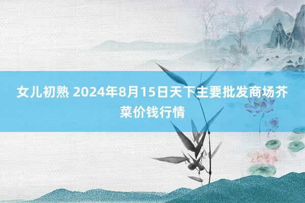 女儿初熟 2024年8月15日天下主要批发商场芥菜价钱行情