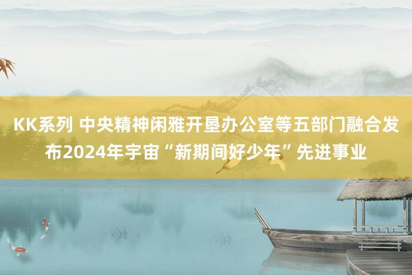 KK系列 中央精神闲雅开垦办公室等五部门融合发布2024年宇宙“新期间好少年”先进事业