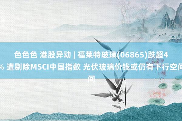 色色色 港股异动 | 福莱特玻璃(06865)跌超4% 遭剔除MSCI中国指数 光伏玻璃价钱或仍有下行空间