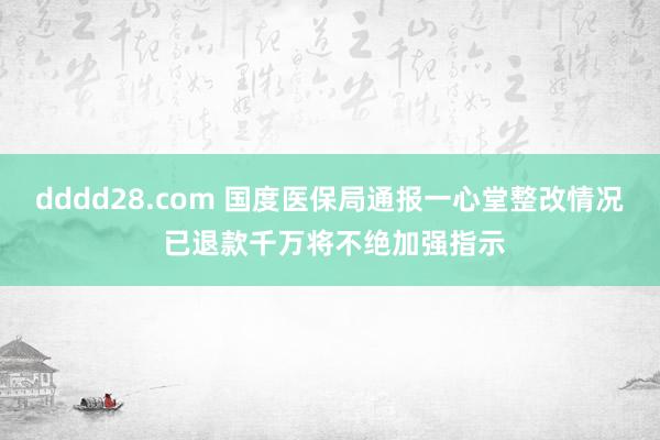 dddd28.com 国度医保局通报一心堂整改情况 已退款千万将不绝加强指示