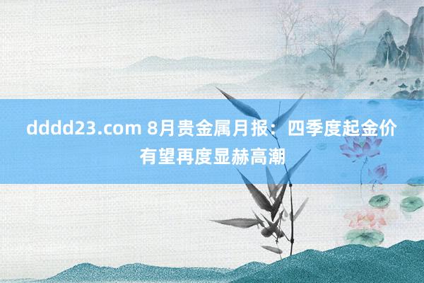 dddd23.com 8月贵金属月报：四季度起金价有望再度显赫高潮