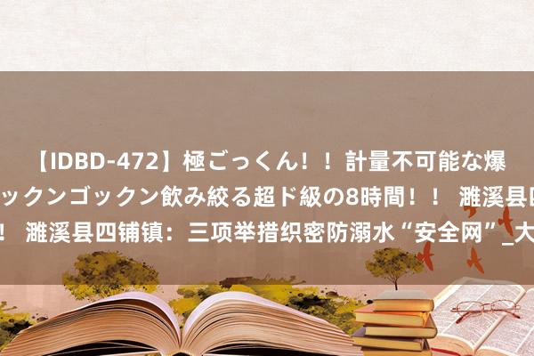 【IDBD-472】極ごっくん！！計量不可能な爆量ザーメンをS級女優がゴックンゴックン飲み絞る超ド級の8時間！！ 濉溪县四铺镇：三项举措织密防溺水“安全网”_大皖新闻 | 安徽网