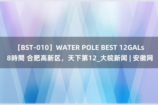 【BST-010】WATER POLE BEST 12GALs 8時間 合肥高新区，天下第12_大皖新闻 | 安徽网