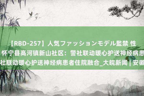 【RBD-257】人気ファッションモデル監禁 性虐コレクション3 AYA 怀宁县高河镇新山社区：警社联动暖心护送神经病患者住院融合_大皖新闻 | 安徽网