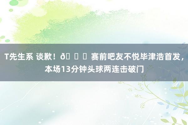 T先生系 谈歉！?赛前吧友不悦毕津浩首发，本场13分钟头球两连击破门