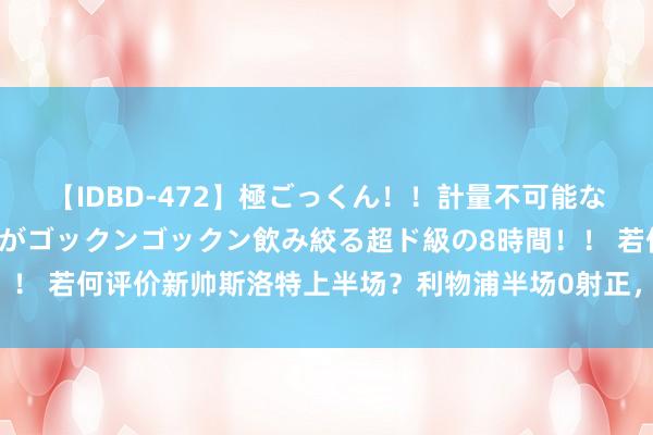 【IDBD-472】極ごっくん！！計量不可能な爆量ザーメンをS級女優がゴックンゴックン飲み絞る超ド級の8時間！！ 若何评价新帅斯洛特上半场？利物浦半场0射正，屡遭伊镇反击打穿