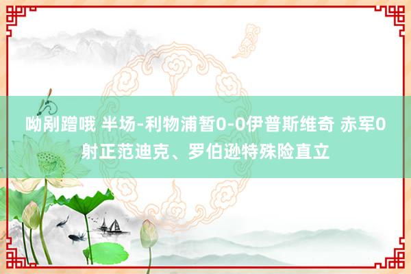 呦剐蹭哦 半场-利物浦暂0-0伊普斯维奇 赤军0射正范迪克、罗伯逊特殊险直立