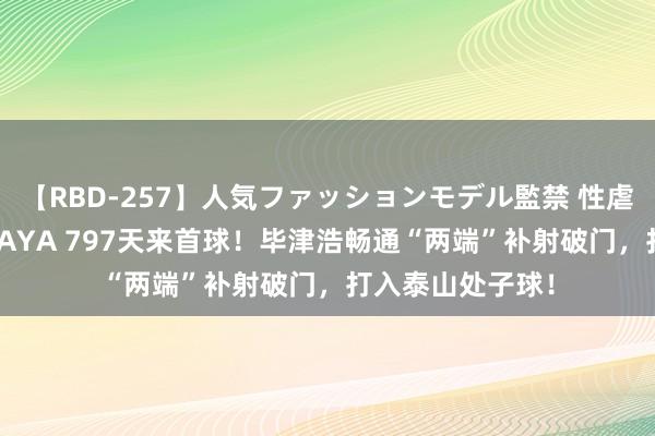 【RBD-257】人気ファッションモデル監禁 性虐コレクション3 AYA 797天来首球！毕津浩畅通“两端”补射破门，打入泰山处子球！