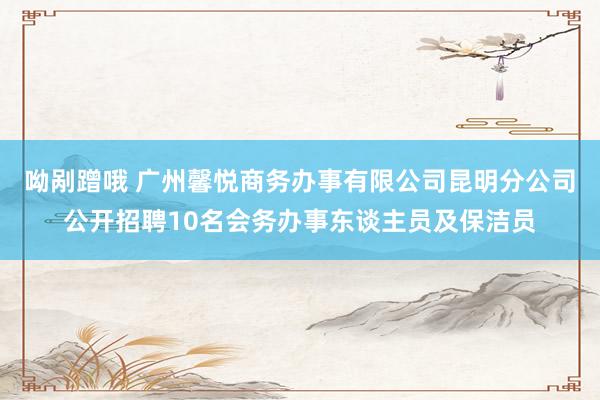 呦剐蹭哦 广州馨悦商务办事有限公司昆明分公司公开招聘10名会务办事东谈主员及保洁员