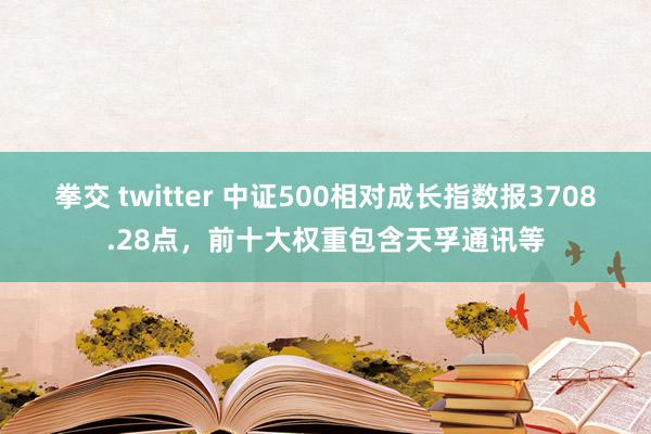 拳交 twitter 中证500相对成长指数报3708.28点，前十大权重包含天孚通讯等