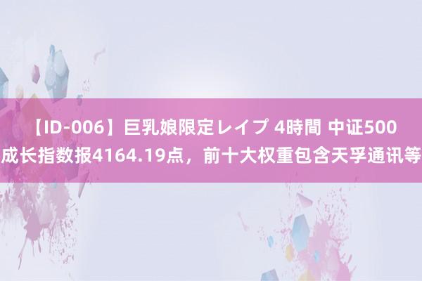 【ID-006】巨乳娘限定レイプ 4時間 中证500成长指数报4164.19点，前十大权重包含天孚通讯等