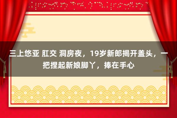 三上悠亚 肛交 洞房夜，19岁新郎揭开盖头，一把捏起新娘脚丫，捧在手心