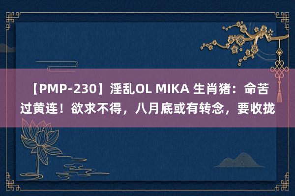 【PMP-230】淫乱OL MIKA 生肖猪：命苦过黄连！欲求不得，八月底或有转念，要收拢