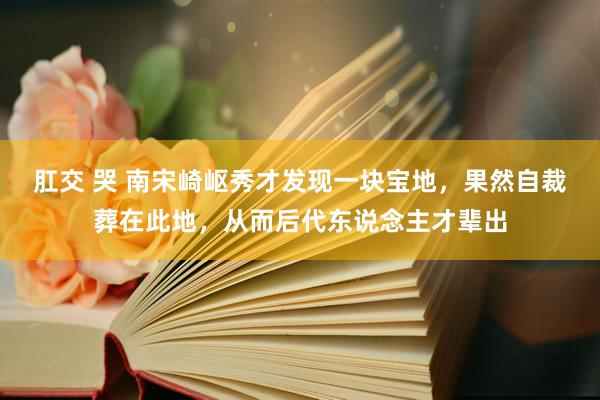 肛交 哭 南宋崎岖秀才发现一块宝地，果然自裁葬在此地，从而后代东说念主才辈出