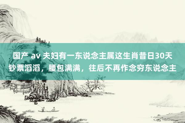 国产 av 夫妇有一东说念主属这生肖昔日30天钞票滔滔，腰包满满，往后不再作念穷东说念主