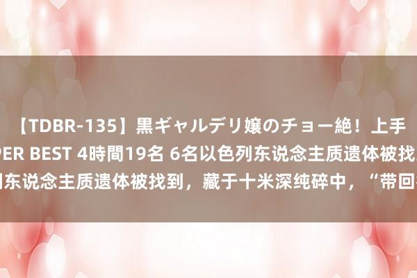 【TDBR-135】黒ギャルデリ嬢のチョー絶！上手いフェラチオ！！SUPER BEST 4時間19名 6名以色列东说念主质遗体被找到，藏于十米深纯碎中，“带回行径”公开