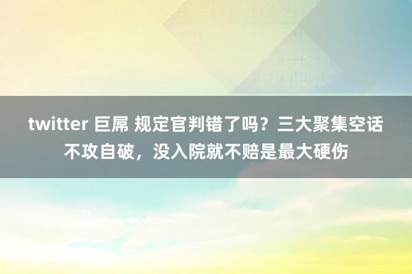 twitter 巨屌 规定官判错了吗？三大聚集空话不攻自破，没入院就不赔是最大硬伤