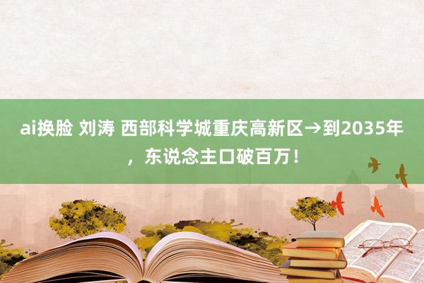 ai换脸 刘涛 西部科学城重庆高新区→到2035年，东说念主口破百万！