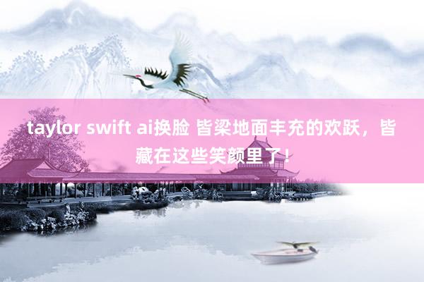 taylor swift ai换脸 皆梁地面丰充的欢跃，皆藏在这些笑颜里了！