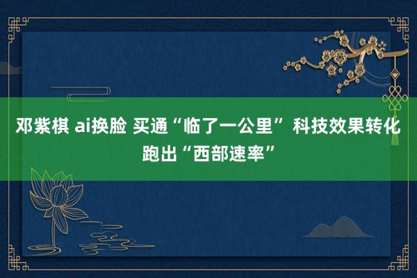 邓紫棋 ai换脸 买通“临了一公里” 科技效果转化跑出“西部速率”