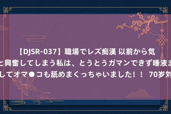 【DJSR-037】職場でレズ痴漢 以前から気になるあの娘を見つけると興奮してしまう私は、とうとうガマンできず唾液まみれでディープキスをしてオマ●コも舐めまくっちゃいました！！ 70岁刘晓庆演妲己？网友：纣王必须是林更新，批驳区太扯后腿