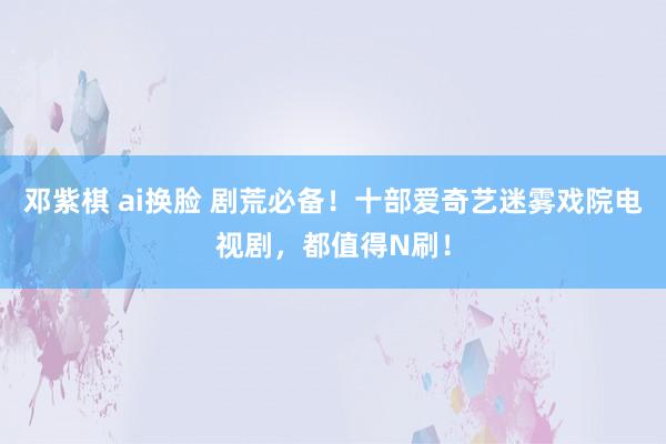 邓紫棋 ai换脸 剧荒必备！十部爱奇艺迷雾戏院电视剧，都值得N刷！