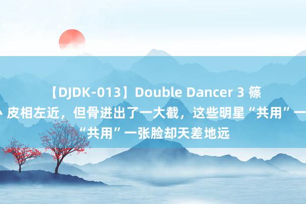 【DJDK-013】Double Dancer 3 篠田ゆう 三浦まい 皮相左近，但骨进出了一大截，这些明星“共用”一张脸却天差地远