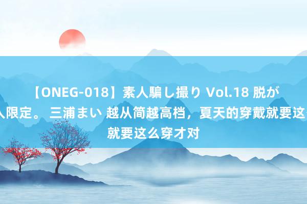 【ONEG-018】素人騙し撮り Vol.18 脱がし屋 美人限定。 三浦まい 越从简越高档，夏天的穿戴就要这么穿才对