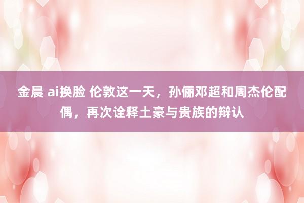 金晨 ai换脸 伦敦这一天，孙俪邓超和周杰伦配偶，再次诠释土豪与贵族的辩认