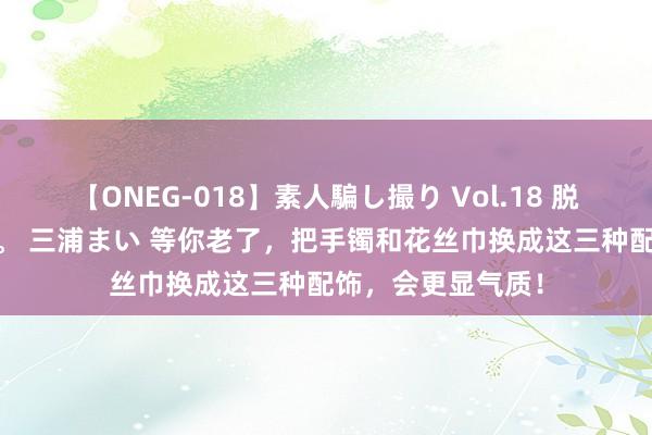 【ONEG-018】素人騙し撮り Vol.18 脱がし屋 美人限定。 三浦まい 等你老了，把手镯和花丝巾换成这三种配饰，会更显气质！