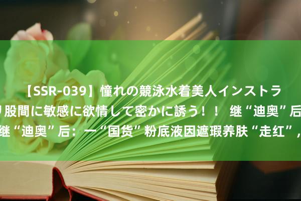 【SSR-039】憧れの競泳水着美人インストラクターは生徒のモッコリ股間に敏感に欲情して密かに誘う！！ 继“迪奥”后：一“国货”粉底液因遮瑕养肤“走红”，低廉还好用