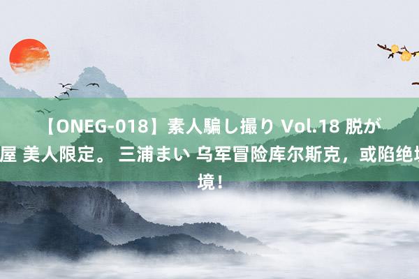 【ONEG-018】素人騙し撮り Vol.18 脱がし屋 美人限定。 三浦まい 乌军冒险库尔斯克，或陷绝境！