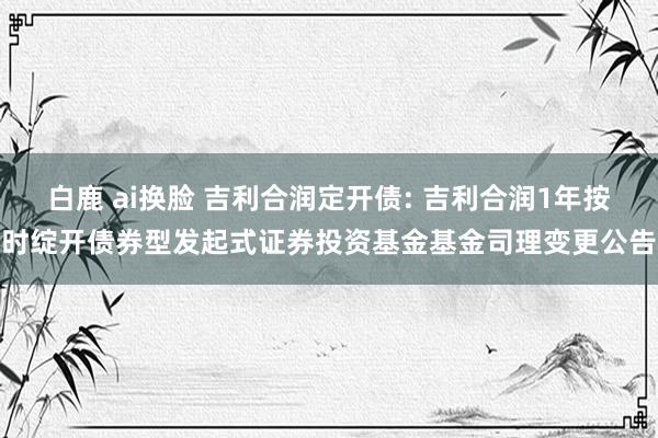 白鹿 ai换脸 吉利合润定开债: 吉利合润1年按时绽开债券型发起式证券投资基金基金司理变更公告