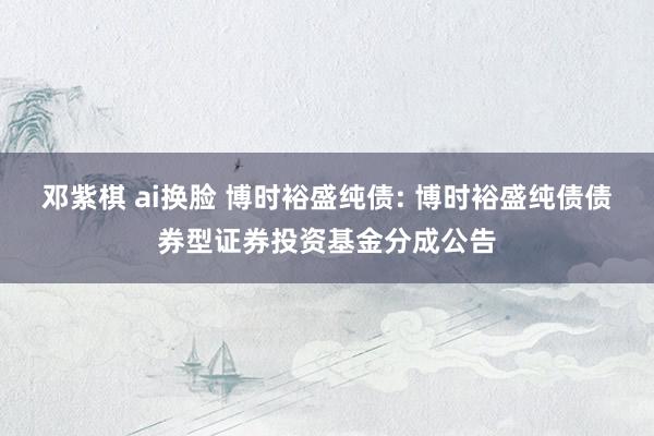 邓紫棋 ai换脸 博时裕盛纯债: 博时裕盛纯债债券型证券投资基金分成公告