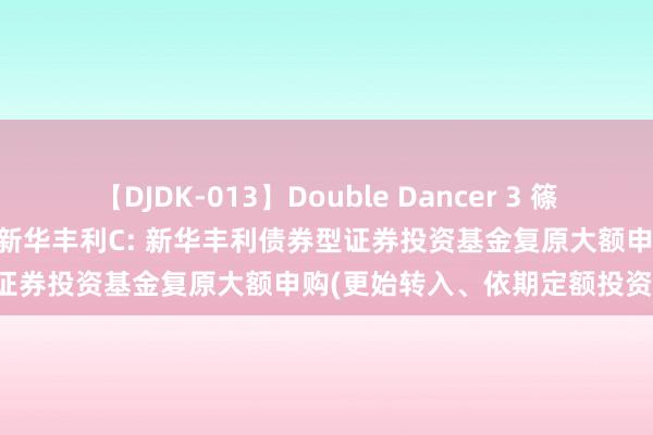 【DJDK-013】Double Dancer 3 篠田ゆう 三浦まい 新华丰利A，新华丰利C: 新华丰利债券型证券投资基金复原大额申购(更始转入、依期定额投资)公告