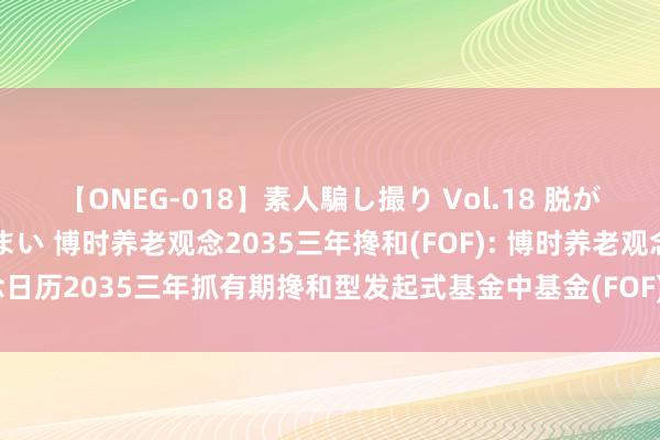 【ONEG-018】素人騙し撮り Vol.18 脱がし屋 美人限定。 三浦まい 博时养老观念2035三年搀和(FOF): 博时养老观念日历2035三年抓有期搀和型发起式基金中基金(FOF)绽放日常赎回业务的公告