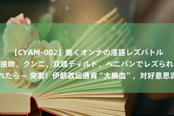 【CYAM-002】働くオンナの淫語レズバトル 2 ～もしも職場で濃厚接吻、クンニ、双頭ディルド、ペニバンでレズられたら～ 突发！伊朗政坛通宵“大换血”，对好意思派头不一般，中俄都没猜测