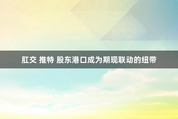 肛交 推特 股东港口成为期现联动的纽带