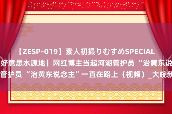 【ZESP-019】素人初撮りむすめSPECIAL Vol.3 【2024打卡中国最好意思水源地】网红博主当起河湖管护员 “治黄东说念主”一直在路上（视频）_大皖新闻 | 安徽网