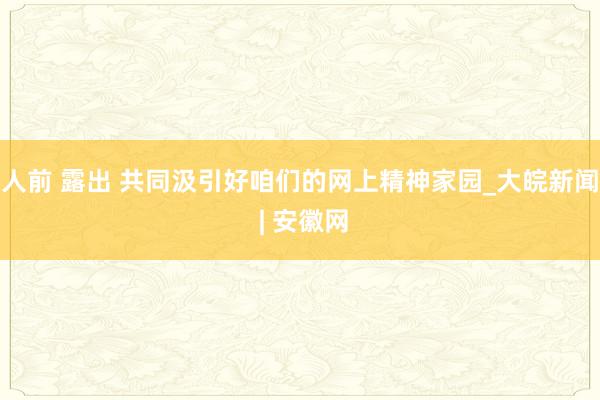 人前 露出 共同汲引好咱们的网上精神家园_大皖新闻 | 安徽网