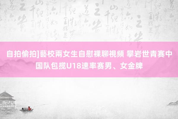 自拍偷拍]藝校兩女生自慰裸聊視頻 攀岩世青赛中国队包揽U18速率赛男、女金牌