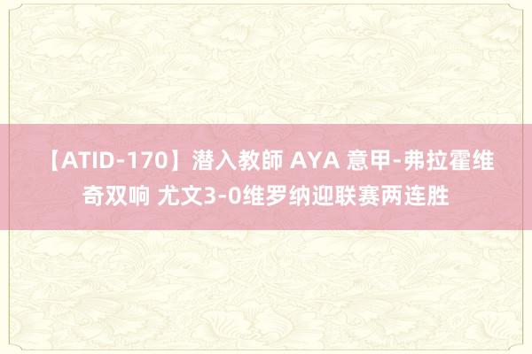 【ATID-170】潜入教師 AYA 意甲-弗拉霍维奇双响 尤文3-0维罗纳迎联赛两连胜