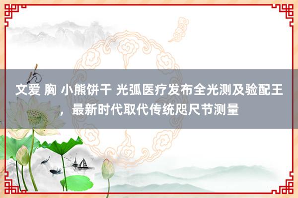 文爱 胸 小熊饼干 光弧医疗发布全光测及验配王，最新时代取代传统咫尺节测量