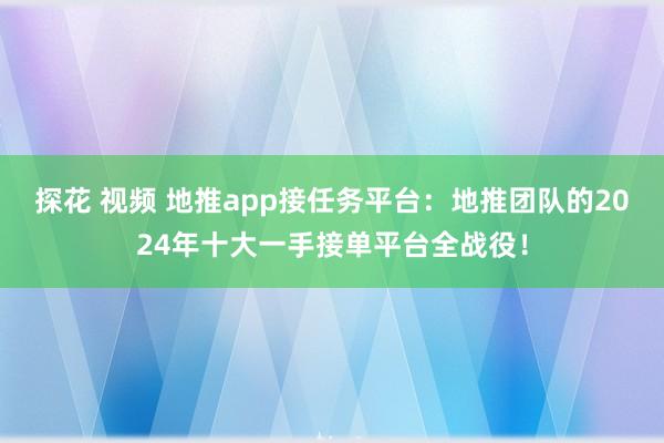 探花 视频 地推app接任务平台：地推团队的2024年十大一手接单平台全战役！