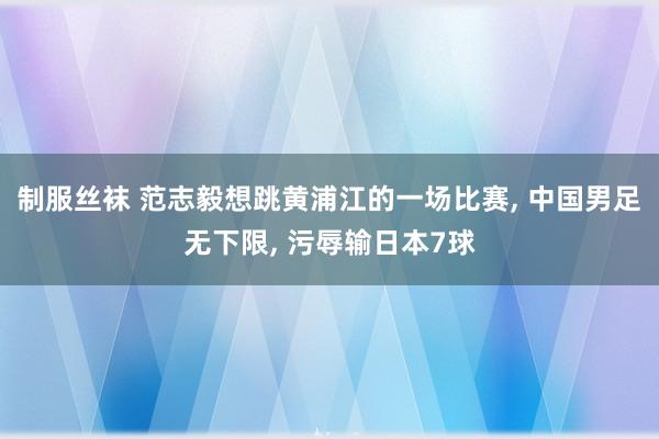 制服丝袜 范志毅想跳黄浦江的一场比赛， 中国男足无下限， 污辱输日本7球