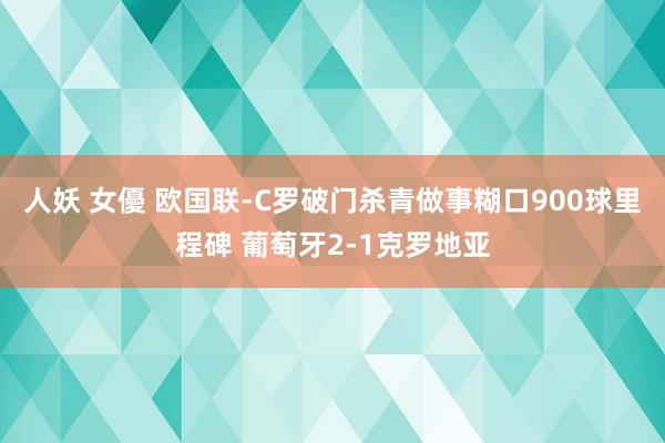 人妖 女優 欧国联-C罗破门杀青做事糊口900球里程碑 葡萄牙2-1克罗地亚