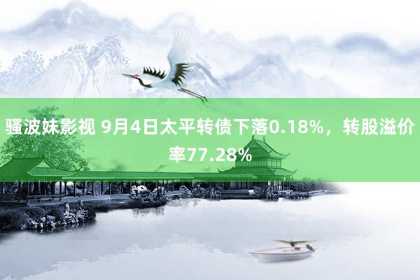 骚波妹影视 9月4日太平转债下落0.18%，转股溢价率77.28%